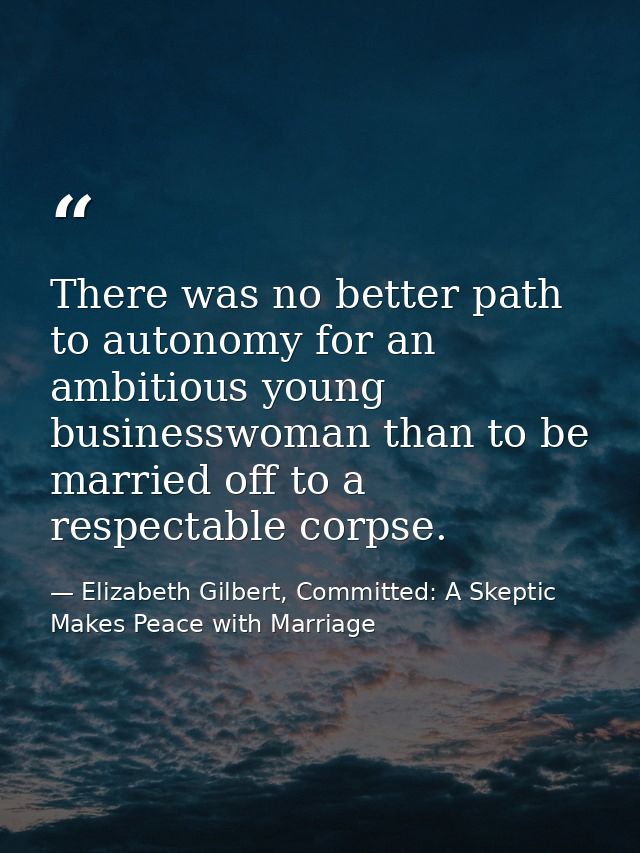 There was no better path to autonomy for an ambitious young businesswoman than to be married off to a respectable corpse — Elizabeth Gilbert, Committed: A Skeptic Makes Peace with Marriage