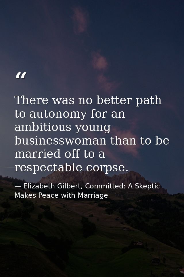 There was no better path to autonomy for an ambitious young businesswoman than to be married off to a respectable corpse — Elizabeth Gilbert, Committed: A Skeptic Makes Peace with Marriage