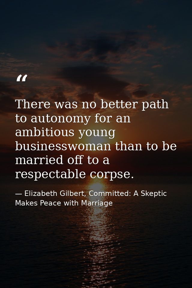 There was no better path to autonomy for an ambitious young businesswoman than to be married off to a respectable corpse — Elizabeth Gilbert, Committed: A Skeptic Makes Peace with Marriage