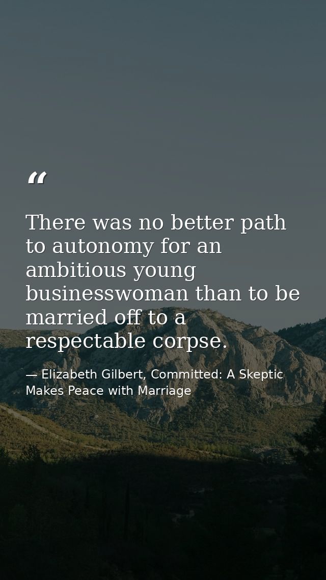 There was no better path to autonomy for an ambitious young businesswoman than to be married off to a respectable corpse — Elizabeth Gilbert, Committed: A Skeptic Makes Peace with Marriage