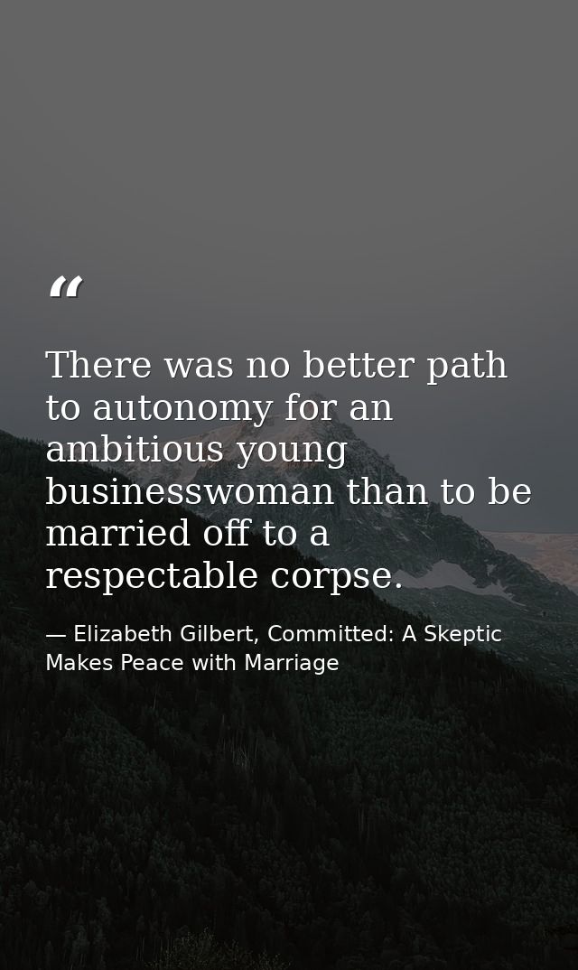 There was no better path to autonomy for an ambitious young businesswoman than to be married off to a respectable corpse — Elizabeth Gilbert, Committed: A Skeptic Makes Peace with Marriage
