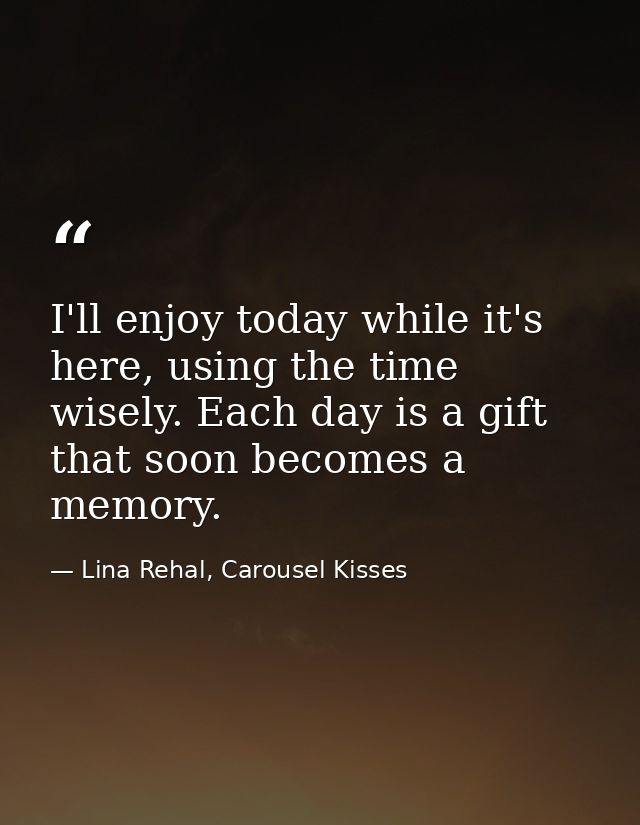 I'll enjoy today while it's here, using the time wisely. Each day is a gift that soon becomes a memory. — Lina Rehal, Carousel Kisses