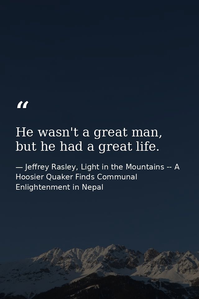 He wasn't a great man, but he had a great life. — Jeffrey Rasley, Light in the Mountains -- A Hoosier Quaker Finds Communal Enlightenment in Nepal
