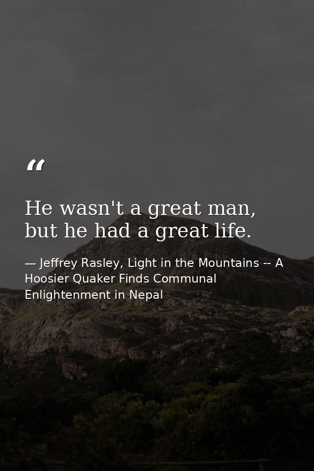 He wasn't a great man, but he had a great life. — Jeffrey Rasley, Light in the Mountains -- A Hoosier Quaker Finds Communal Enlightenment in Nepal