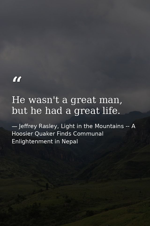 He wasn't a great man, but he had a great life. — Jeffrey Rasley, Light in the Mountains -- A Hoosier Quaker Finds Communal Enlightenment in Nepal