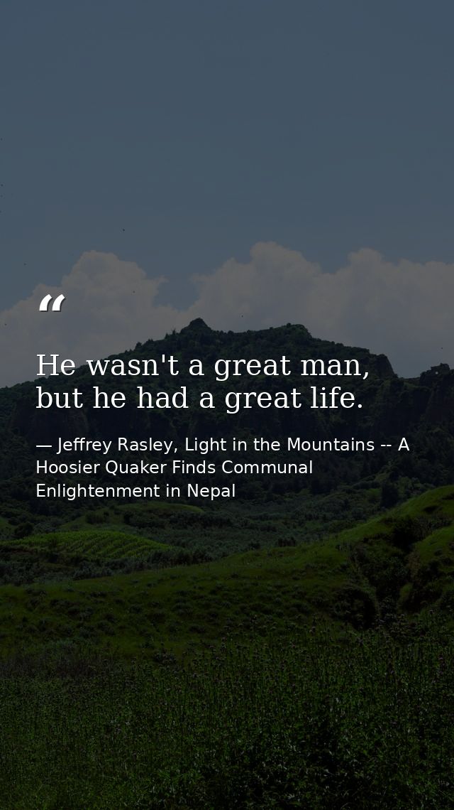 He wasn't a great man, but he had a great life. — Jeffrey Rasley, Light in the Mountains -- A Hoosier Quaker Finds Communal Enlightenment in Nepal