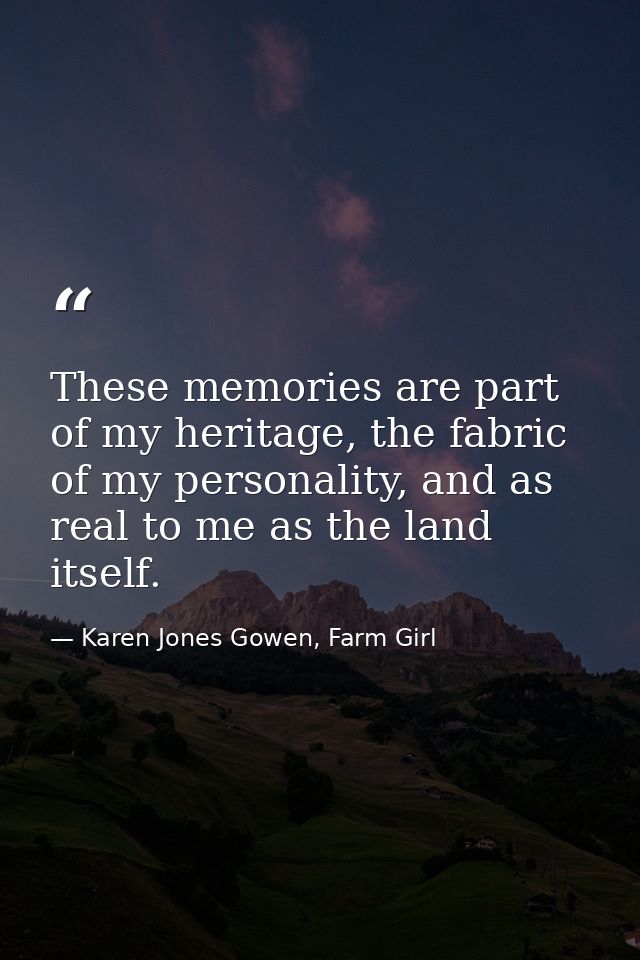 These memories are part of my heritage, the fabric of my personality, and as real to me as the land itself. — Karen Jones Gowen, Farm Girl