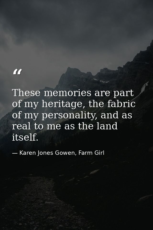 These memories are part of my heritage, the fabric of my personality, and as real to me as the land itself. — Karen Jones Gowen, Farm Girl