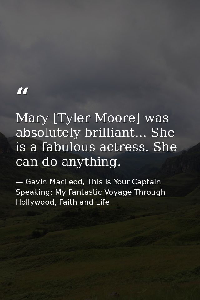 Mary [Tyler Moore] was absolutely brilliant... She is a fabulous actress. She can do anything. — Gavin MacLeod, This Is Your Captain Speaking: My Fantastic Voyage Through Hollywood, Faith and Life