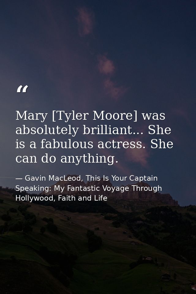 Mary [Tyler Moore] was absolutely brilliant... She is a fabulous actress. She can do anything. — Gavin MacLeod, This Is Your Captain Speaking: My Fantastic Voyage Through Hollywood, Faith and Life