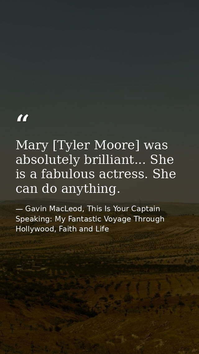 Mary [Tyler Moore] was absolutely brilliant... She is a fabulous actress. She can do anything. — Gavin MacLeod, This Is Your Captain Speaking: My Fantastic Voyage Through Hollywood, Faith and Life