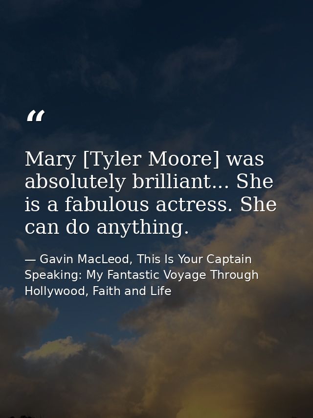 Mary [Tyler Moore] was absolutely brilliant... She is a fabulous actress. She can do anything. — Gavin MacLeod, This Is Your Captain Speaking: My Fantastic Voyage Through Hollywood, Faith and Life