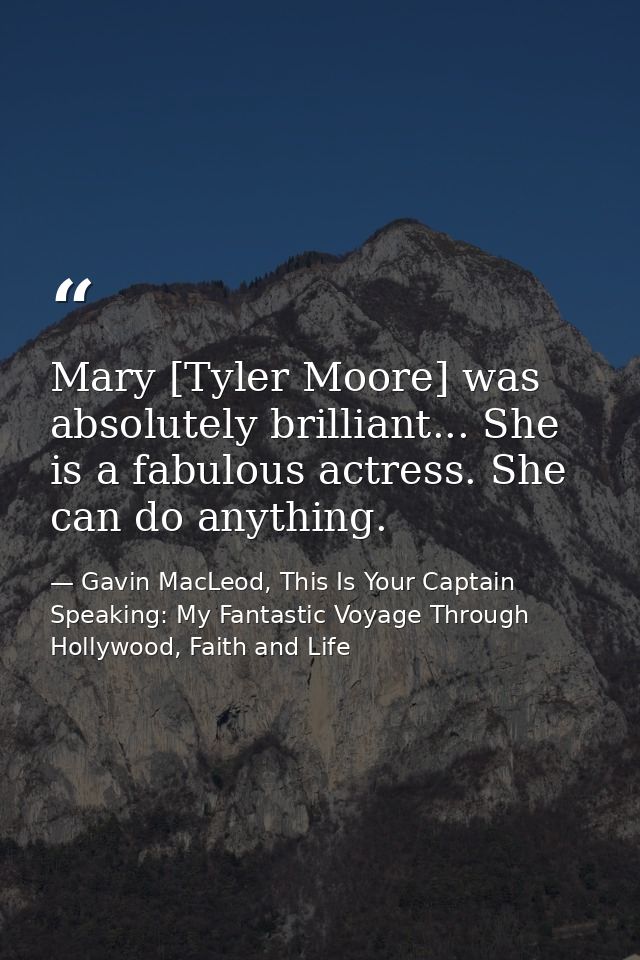 Mary [Tyler Moore] was absolutely brilliant... She is a fabulous actress. She can do anything. — Gavin MacLeod, This Is Your Captain Speaking: My Fantastic Voyage Through Hollywood, Faith and Life
