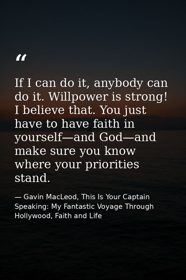 If I can do it, anybody can do it. Willpower is strong! I believe that. You just have to have faith in yourself—and God— — Gavin MacLeod, This Is Your Captain Speaking: My Fantastic Voyage Through Hollywood, Faith and Life