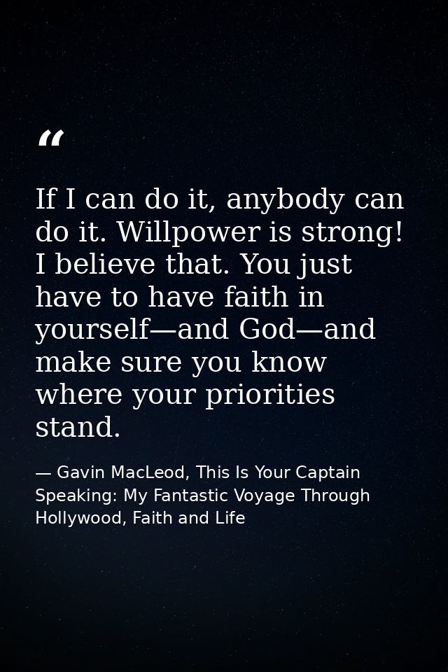 If I can do it, anybody can do it. Willpower is strong! I believe that. You just have to have faith in yourself—and God— — Gavin MacLeod, This Is Your Captain Speaking: My Fantastic Voyage Through Hollywood, Faith and Life