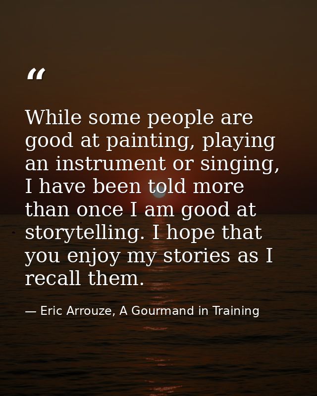 While some people are good at painting, playing an instrument or singing, I have been told more than once I am good at s — Eric Arrouze, A Gourmand in Training