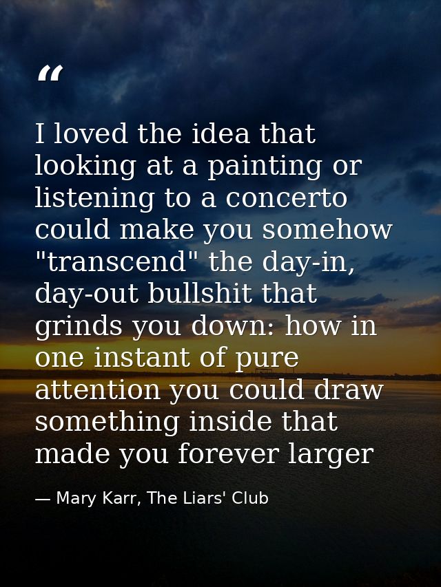 I loved the idea that looking at a painting or listening to a concerto could make you somehow "transcend" the day-in, da — Mary Karr, The Liars' Club