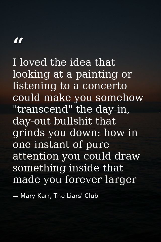 I loved the idea that looking at a painting or listening to a concerto could make you somehow "transcend" the day-in, da — Mary Karr, The Liars' Club