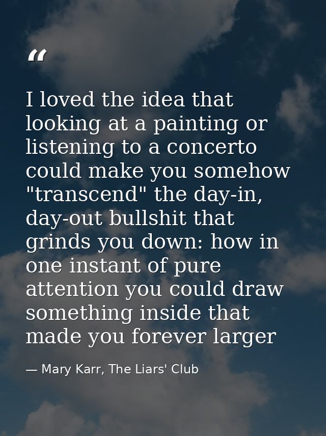 I loved the idea that looking at a painting or listening to a concerto could make you somehow "transcend" the day-in, da — Mary Karr, The Liars' Club