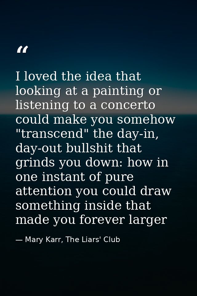 I loved the idea that looking at a painting or listening to a concerto could make you somehow "transcend" the day-in, da — Mary Karr, The Liars' Club