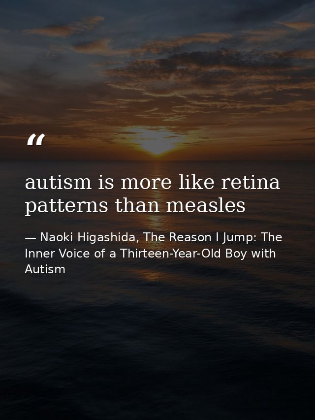 autism is more like retina patterns than measles — Naoki Higashida, The Reason I Jump: The Inner Voice of a Thirteen-Year-Old Boy with Autism
