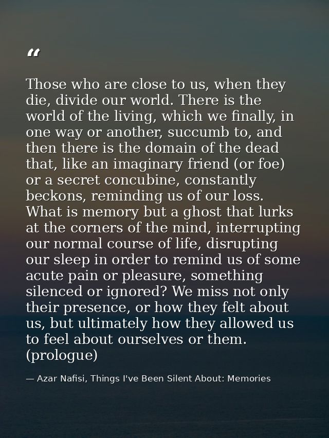Those who are close to us, when they die, divide our world. There is the world of the living, which we finally, in one w — Azar Nafisi, Things I've Been Silent About: Memories