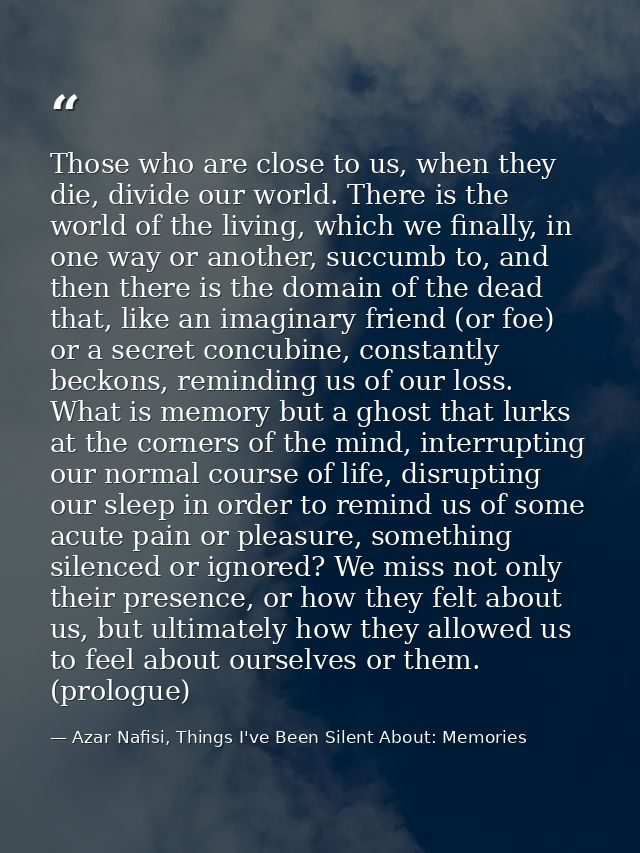 Those who are close to us, when they die, divide our world. There is the world of the living, which we finally, in one w — Azar Nafisi, Things I've Been Silent About: Memories