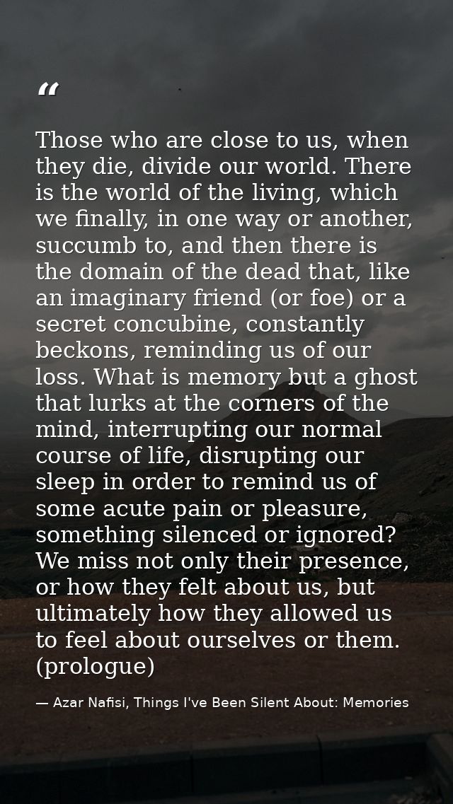 Those who are close to us, when they die, divide our world. There is the world of the living, which we finally, in one w — Azar Nafisi, Things I've Been Silent About: Memories