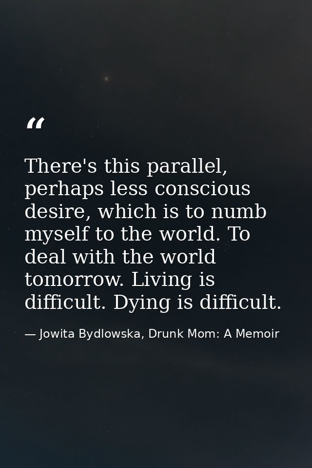 There's this parallel, perhaps less conscious desire, which is to numb myself to the world. To deal with the world tomor — Jowita Bydlowska, Drunk Mom: A Memoir