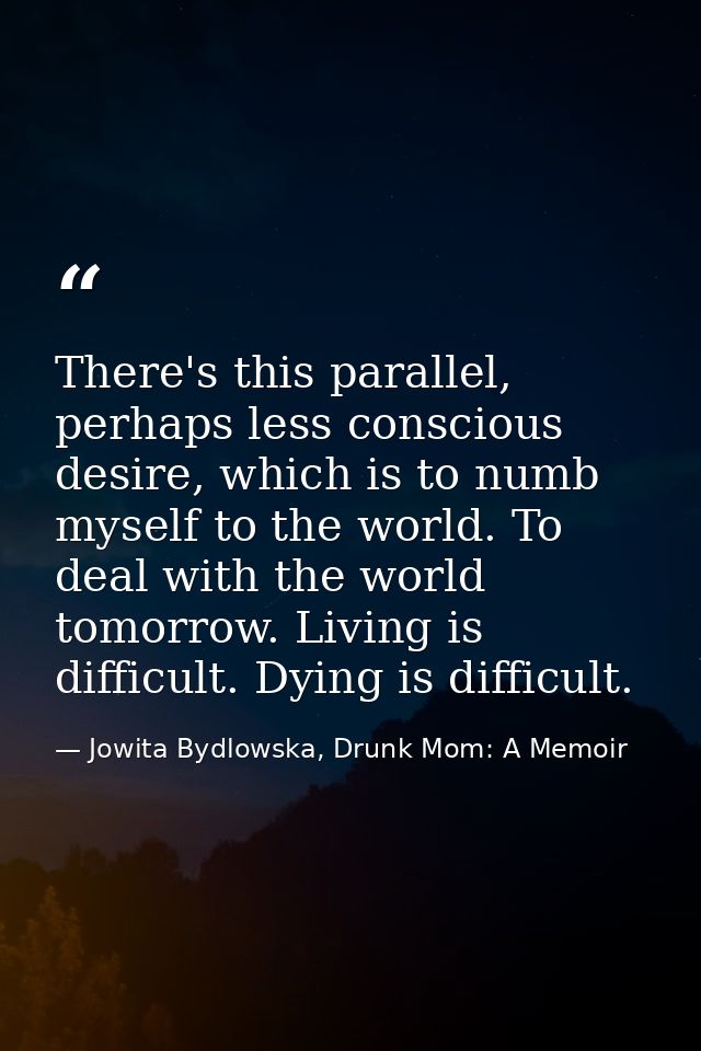 There's this parallel, perhaps less conscious desire, which is to numb myself to the world. To deal with the world tomor — Jowita Bydlowska, Drunk Mom: A Memoir