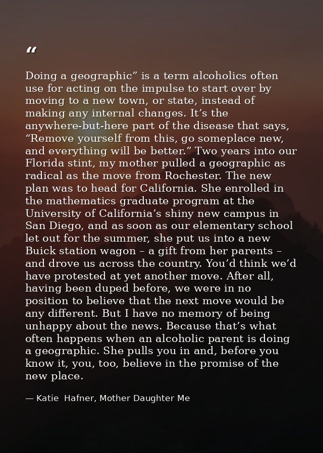 Doing a geographic” is a term alcoholics often use for acting on the impulse to start over by moving to a new town, or s — Katie  Hafner, Mother Daughter Me