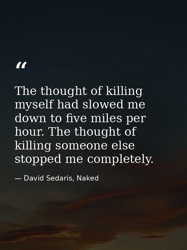 The thought of killing myself had slowed me down to five miles per hour. The thought of killing someone else stopped me  — David Sedaris, Naked