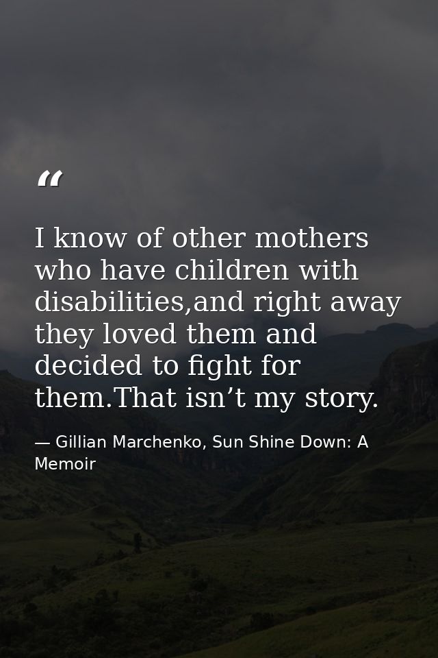 I know of other mothers who have children with disabilities,and right away they loved them and decided to ﬁght for them. — Gillian Marchenko, Sun Shine Down: A Memoir