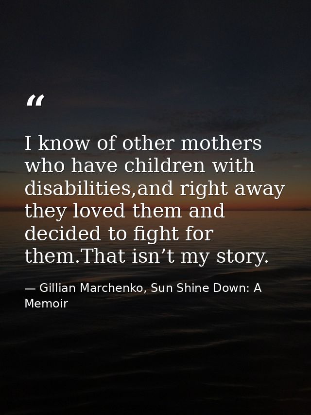 I know of other mothers who have children with disabilities,and right away they loved them and decided to ﬁght for them. — Gillian Marchenko, Sun Shine Down: A Memoir