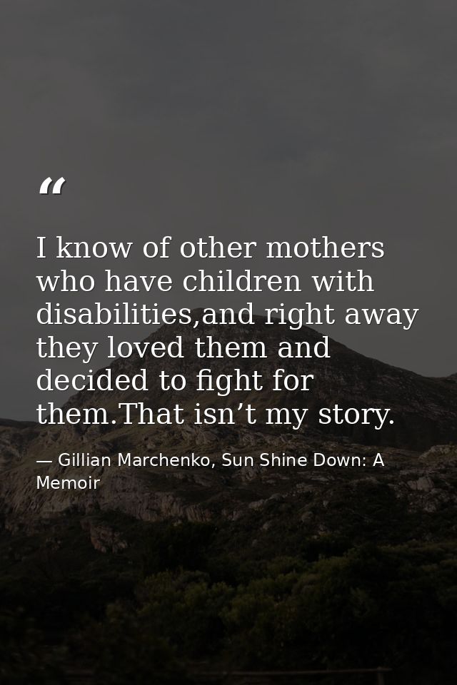 I know of other mothers who have children with disabilities,and right away they loved them and decided to ﬁght for them. — Gillian Marchenko, Sun Shine Down: A Memoir