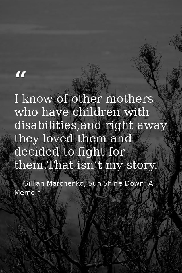 I know of other mothers who have children with disabilities,and right away they loved them and decided to ﬁght for them. — Gillian Marchenko, Sun Shine Down: A Memoir