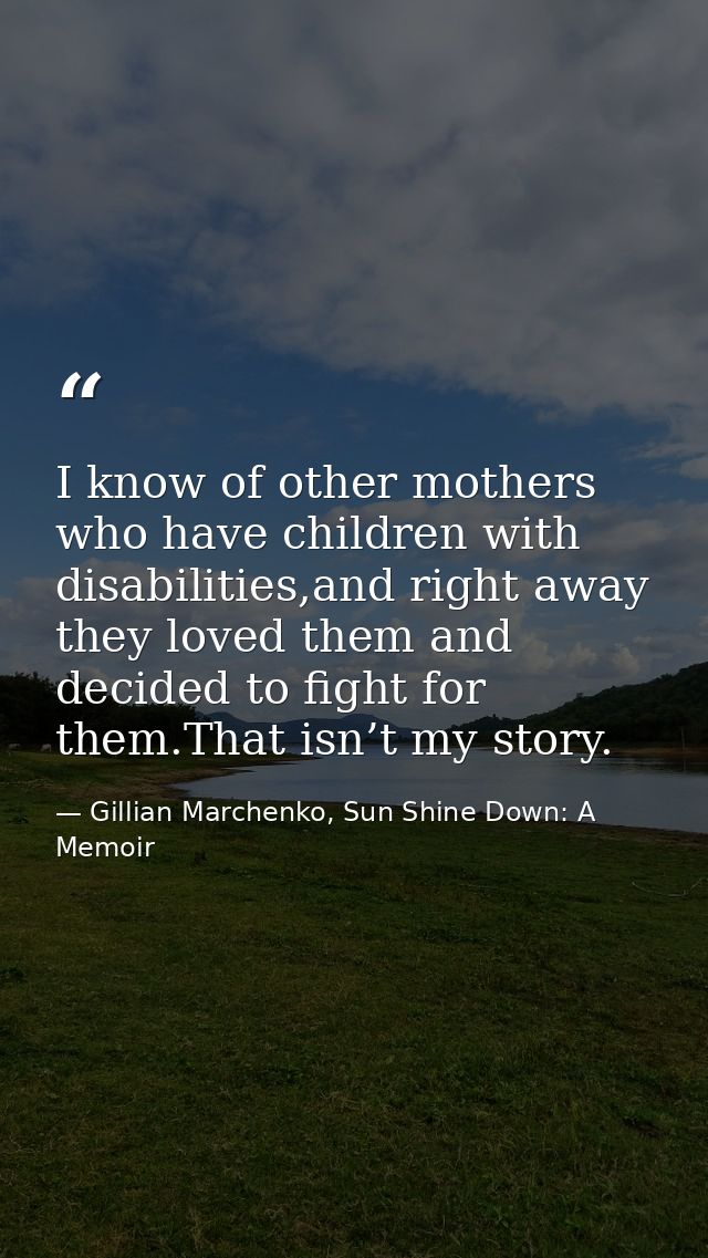 I know of other mothers who have children with disabilities,and right away they loved them and decided to ﬁght for them. — Gillian Marchenko, Sun Shine Down: A Memoir