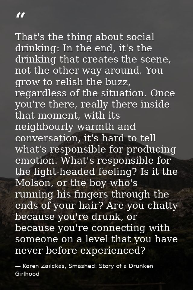 That's the thing about social drinking: In the end, it's the drinking that creates the scene, not the other way around.  — Koren Zailckas, Smashed: Story of a Drunken Girlhood