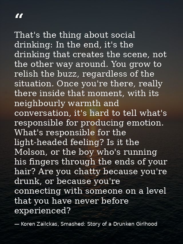 That's the thing about social drinking: In the end, it's the drinking that creates the scene, not the other way around.  — Koren Zailckas, Smashed: Story of a Drunken Girlhood