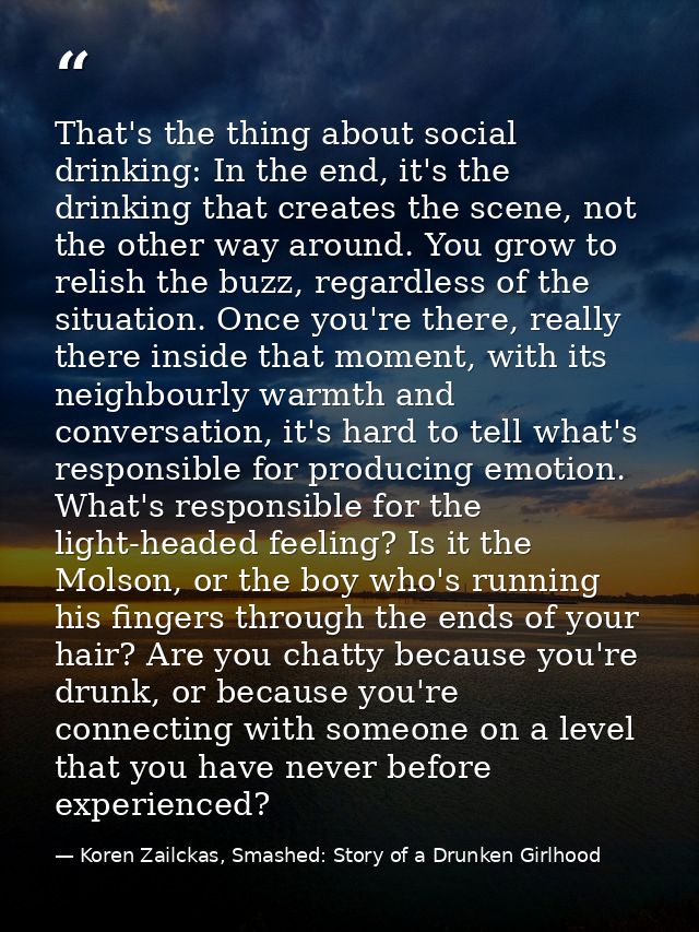 That's the thing about social drinking: In the end, it's the drinking that creates the scene, not the other way around.  — Koren Zailckas, Smashed: Story of a Drunken Girlhood