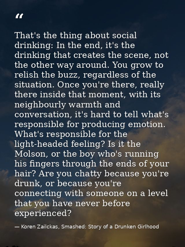That's the thing about social drinking: In the end, it's the drinking that creates the scene, not the other way around.  — Koren Zailckas, Smashed: Story of a Drunken Girlhood