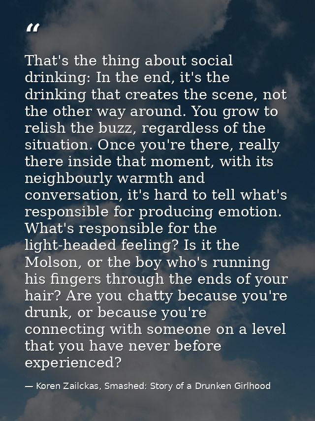 That's the thing about social drinking: In the end, it's the drinking that creates the scene, not the other way around.  — Koren Zailckas, Smashed: Story of a Drunken Girlhood