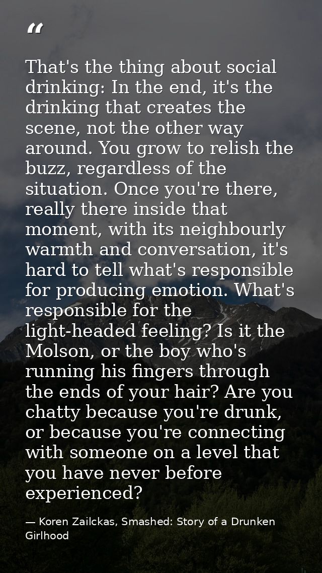 That's the thing about social drinking: In the end, it's the drinking that creates the scene, not the other way around.  — Koren Zailckas, Smashed: Story of a Drunken Girlhood