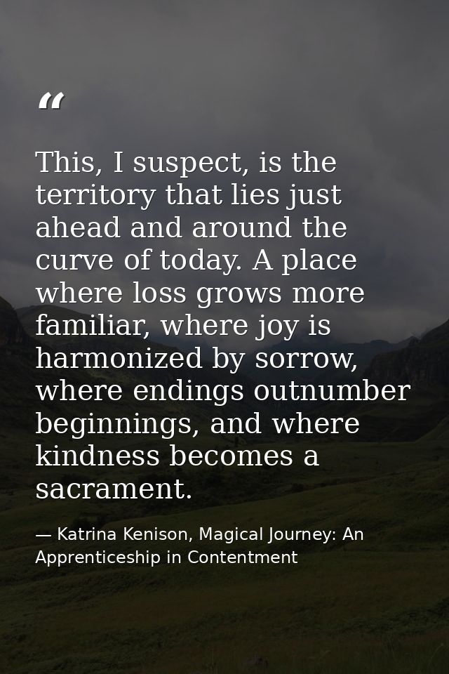 This, I suspect, is the territory that lies just ahead and around the curve of today. A place where loss grows more fami — Katrina Kenison, Magical Journey: An Apprenticeship in Contentment