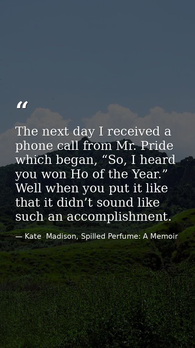 The next day I received a phone call from Mr. Pride which began, “So, I heard you won Ho of the Year.” Well when you put — Kate  Madison, Spilled Perfume: A Memoir