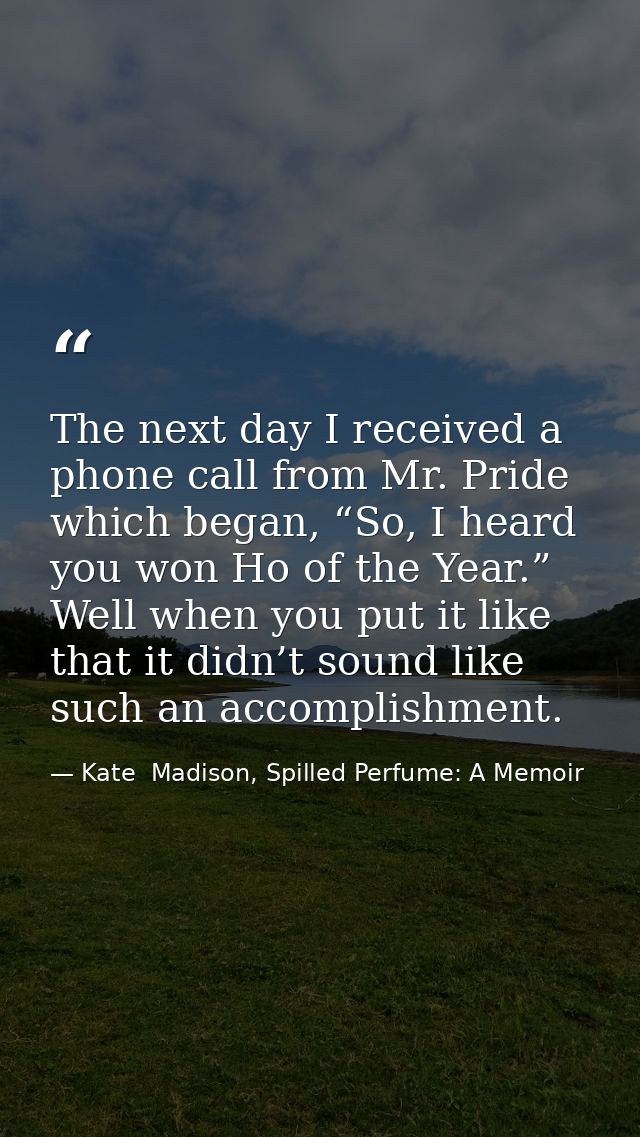 The next day I received a phone call from Mr. Pride which began, “So, I heard you won Ho of the Year.” Well when you put — Kate  Madison, Spilled Perfume: A Memoir