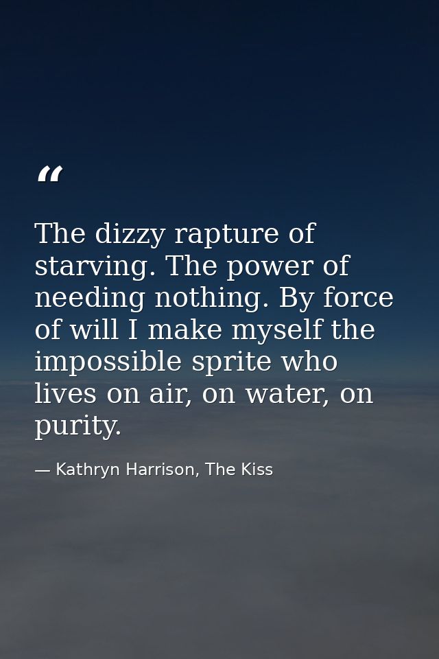 The dizzy rapture of starving. The power of needing nothing. By force of will I make myself the impossible sprite who li — Kathryn Harrison, The Kiss