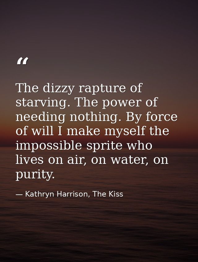 The dizzy rapture of starving. The power of needing nothing. By force of will I make myself the impossible sprite who li — Kathryn Harrison, The Kiss