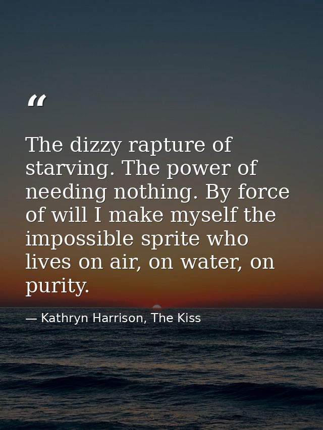 The dizzy rapture of starving. The power of needing nothing. By force of will I make myself the impossible sprite who li — Kathryn Harrison, The Kiss