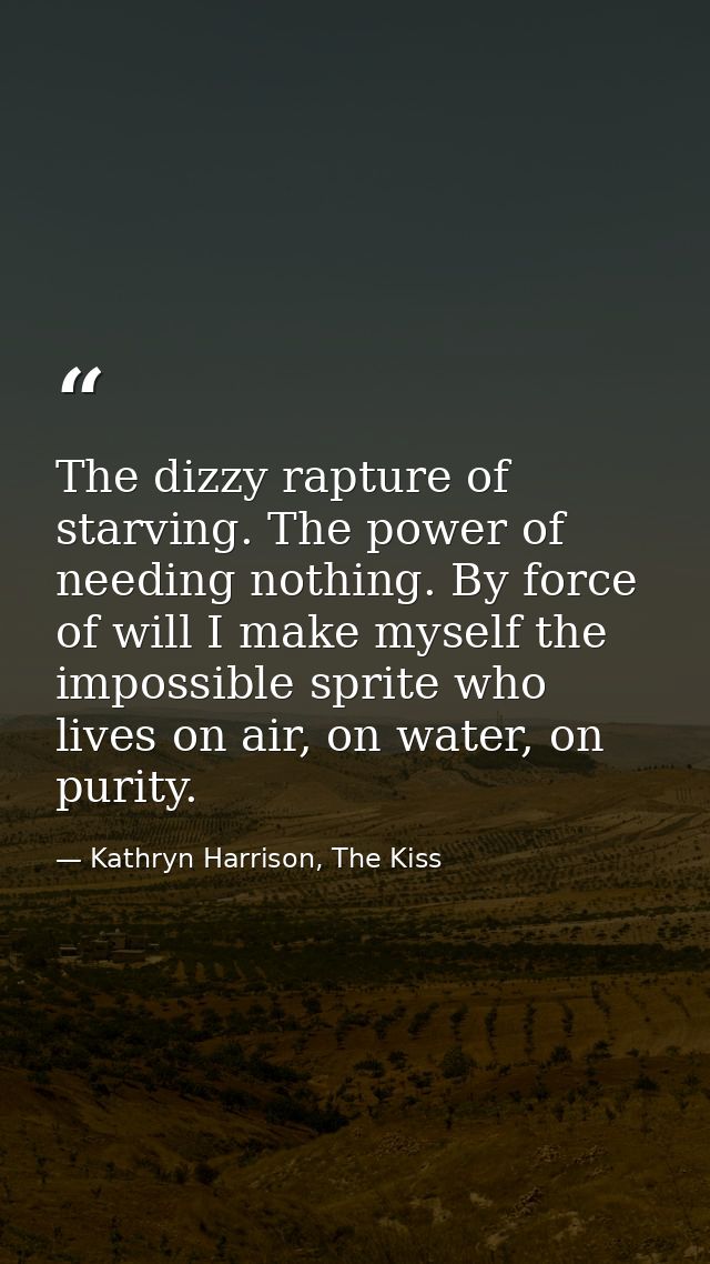 The dizzy rapture of starving. The power of needing nothing. By force of will I make myself the impossible sprite who li — Kathryn Harrison, The Kiss